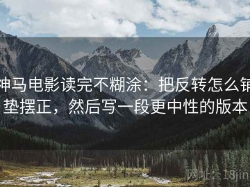 神马电影读完不糊涂：把反转怎么铺垫摆正，然后写一段更中性的版本