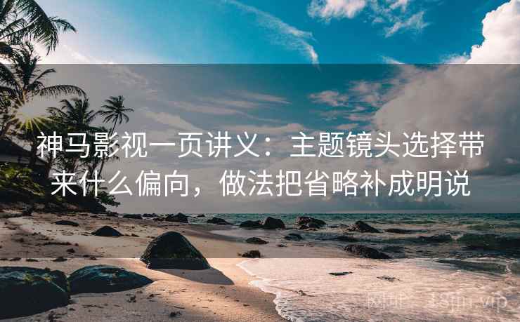 神马影视一页讲义：主题镜头选择带来什么偏向，做法把省略补成明说