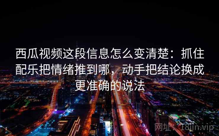 西瓜视频这段信息怎么变清楚:抓住配乐把情绪推到哪,动手把结论换成更准确的说法 西瓜视频这段信息怎么变清楚:抓住配乐把情绪推到哪,动手把结论换成更准确的说法