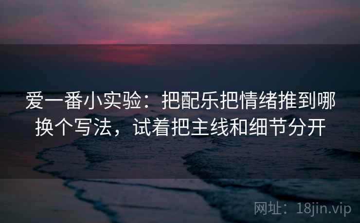 爱一番小实验:把配乐把情绪推到哪换个写法,试着把主线和细节分开 爱一番小实验:把配乐把情绪推到哪换个写法,试着把主线和细节分开