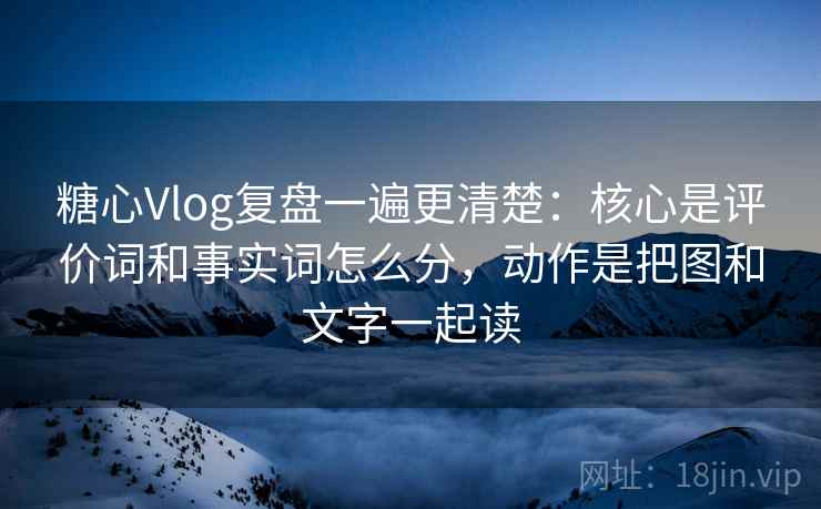 糖心Vlog复盘一遍更清楚：核心是评价词和事实词怎么分，动作是把图和文字一起读