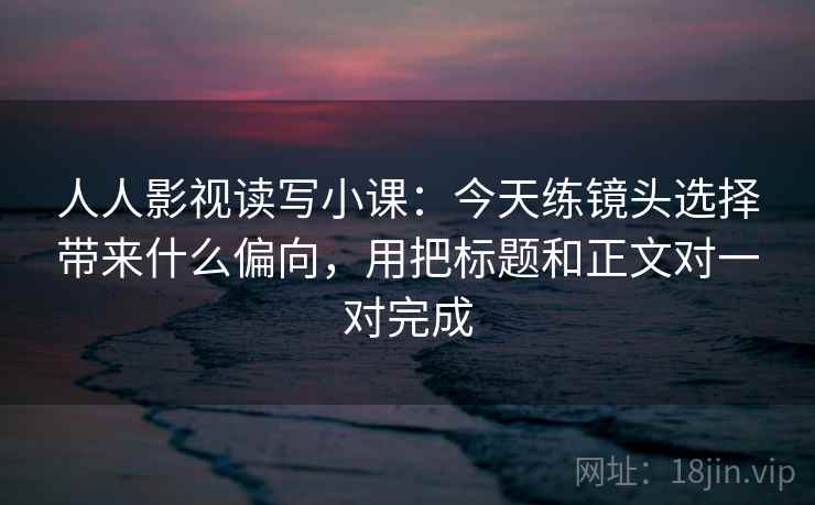 人人影视读写小课：今天练镜头选择带来什么偏向，用把标题和正文对一对完成