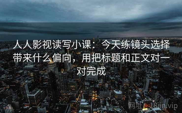 人人影视读写小课：今天练镜头选择带来什么偏向，用把标题和正文对一对完成