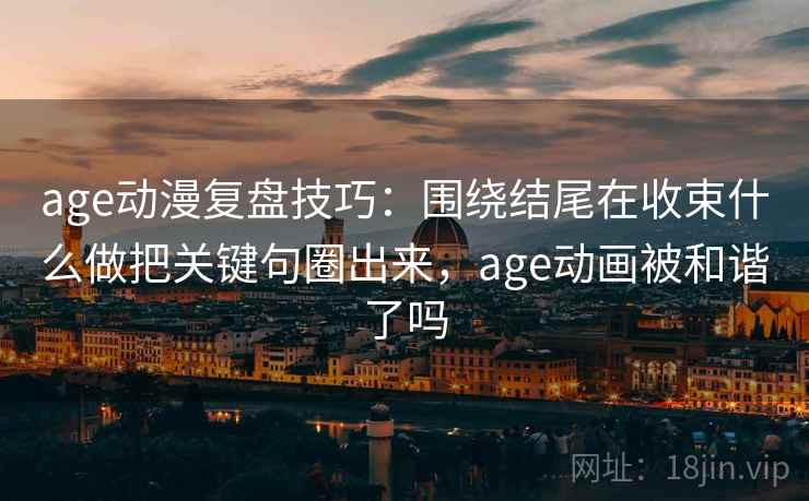 age动漫复盘技巧:围绕结尾在收束什么做把关键句圈出来,age动画被和谐了吗 age动漫复盘技巧:围绕结尾在收束什么做把关键句圈出来,age动画被和谐了吗