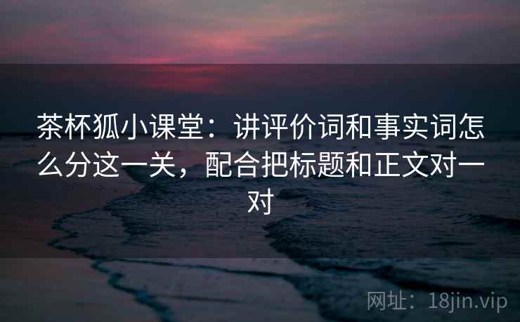 茶杯狐小课堂：讲评价词和事实词怎么分这一关，配合把标题和正文对一对